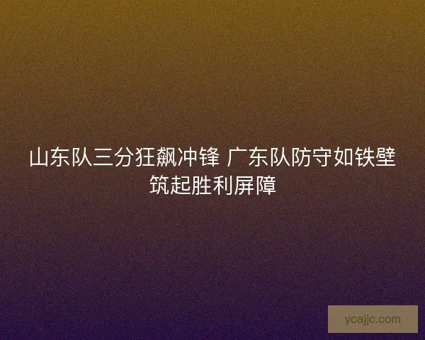 山东队三分狂飙冲锋 广东队防守如铁壁筑起胜利屏障