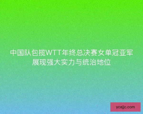 中国队包揽WTT年终总决赛女单冠亚军展现强大实力与统治地位 中国队包揽WTT年终总决赛女单冠亚军展现强大实力与统治地位