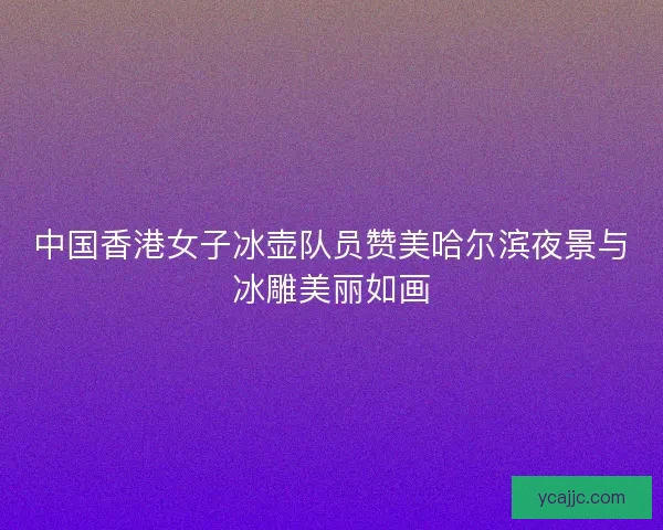 中国香港女子冰壶队员赞美哈尔滨夜景与冰雕美丽如画