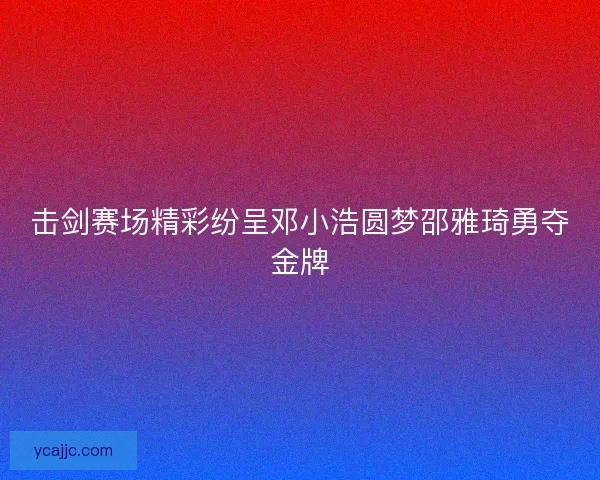 击剑赛场精彩纷呈邓小浩圆梦邵雅琦勇夺金牌