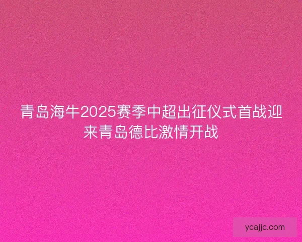 青岛海牛2025赛季中超出征仪式首战迎来青岛德比激情开战