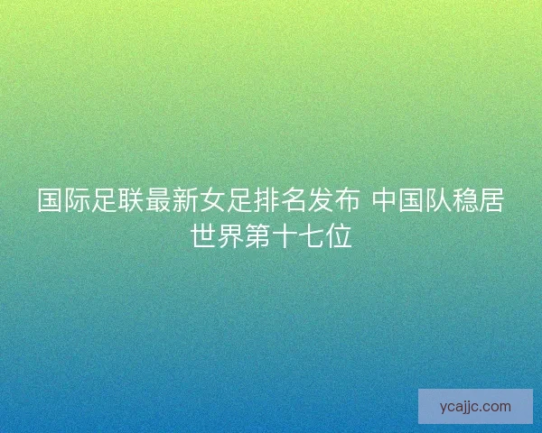 国际足联最新女足排名发布 中国队稳居世界第十七位
