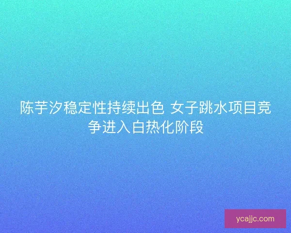 陈芋汐稳定性持续出色 女子跳水项目竞争进入白热化阶段