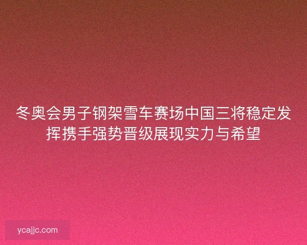 冬奥会男子钢架雪车赛场中国三将稳定发挥携手强势晋级展现实力与希望