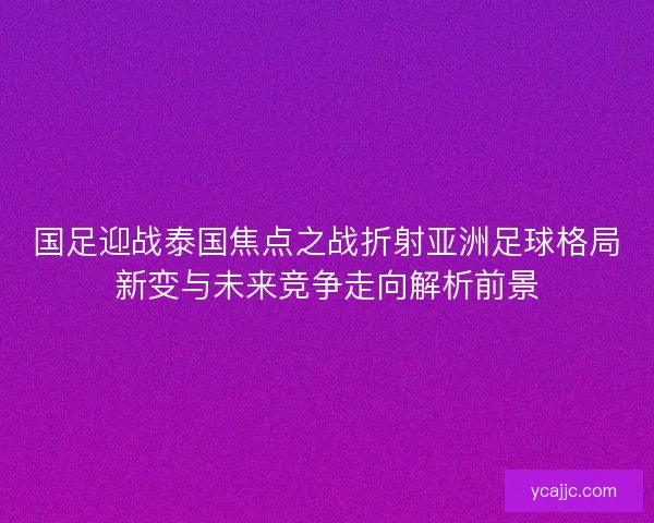 国足迎战泰国焦点之战折射亚洲足球格局新变与未来竞争走向解析前景